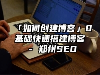 「如何創(chuàng)建博客」0基礎(chǔ)快速搭建博客 - 鄭州SEO