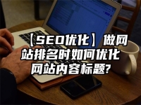 【SEO優化】做網站排名時如何優化網站內容標題?
