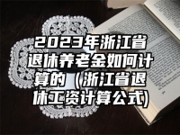 2023年浙江省退休養(yǎng)老金如何計(jì)算的（浙江省退休工資計(jì)算公式)