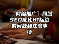 【網絡推廣】網站SEO優化H1標簽的問題和注意事項