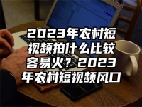 2023年農村短視頻拍什么比較容易火？2023年農村短視頻風口